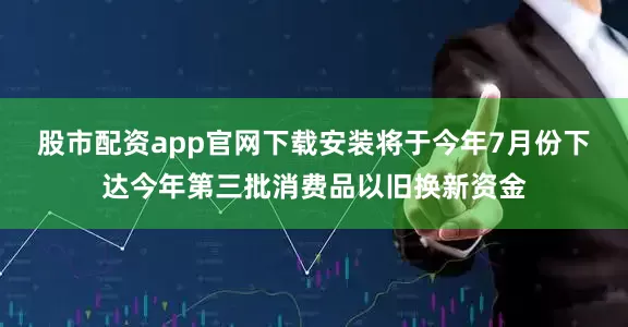 股市配资app官网下载安装将于今年7月份下达今年第三批消费品以旧换新资金