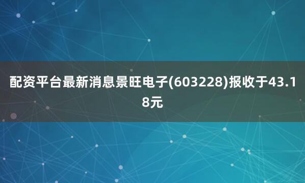 配资平台最新消息景旺电子(603228)报收于43.18元