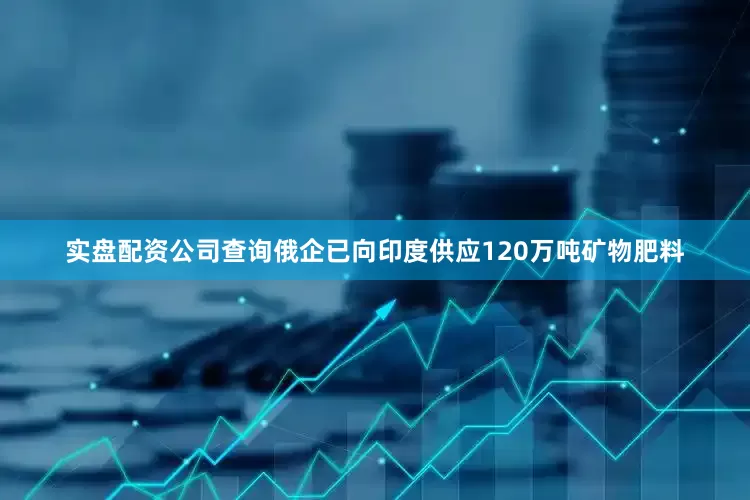 实盘配资公司查询俄企已向印度供应120万吨矿物肥料
