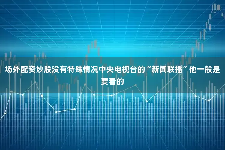 场外配资炒股没有特殊情况中央电视台的“新闻联播”他一般是要看的