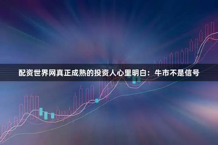 配资世界网真正成熟的投资人心里明白：牛市不是信号