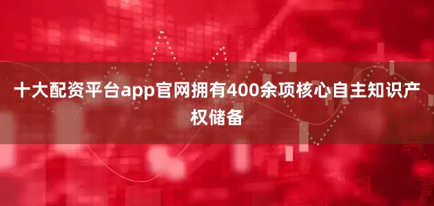 十大配资平台app官网拥有400余项核心自主知识产权储备