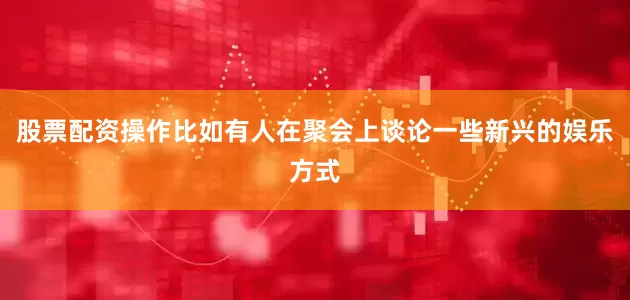 股票配资操作比如有人在聚会上谈论一些新兴的娱乐方式