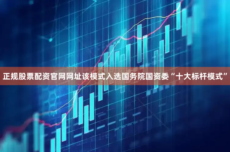 正规股票配资官网网址该模式入选国务院国资委“十大标杆模式”