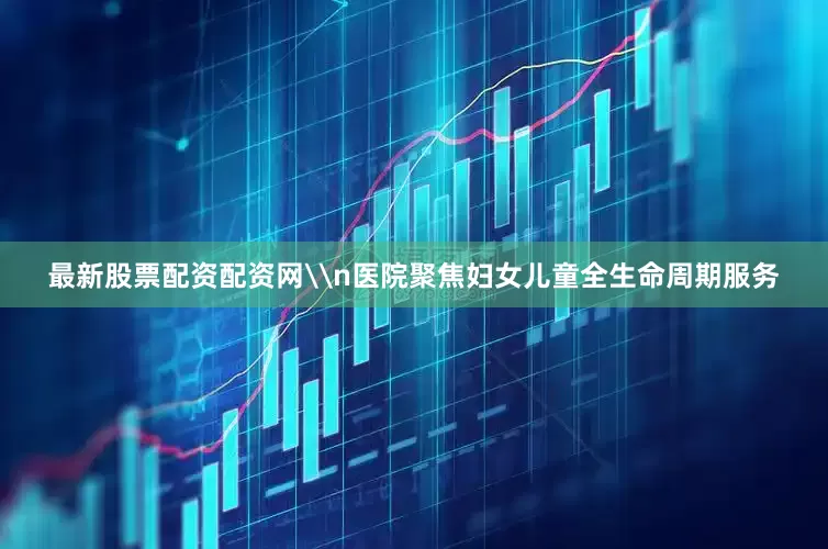 最新股票配资配资网\n医院聚焦妇女儿童全生命周期服务