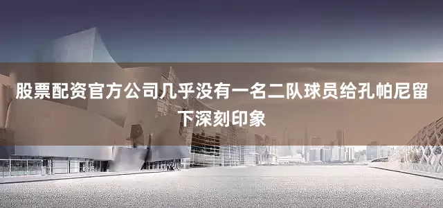 股票配资官方公司几乎没有一名二队球员给孔帕尼留下深刻印象