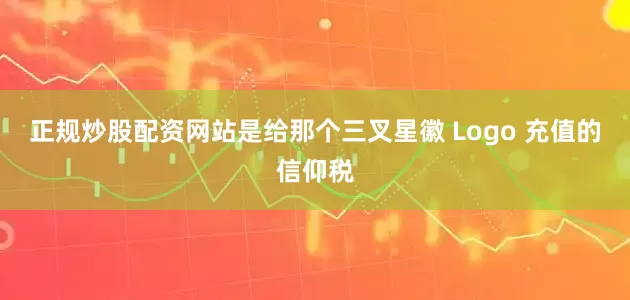 正规炒股配资网站是给那个三叉星徽 Logo 充值的信仰税