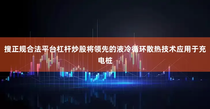 搜正规合法平台杠杆炒股将领先的液冷循环散热技术应用于充电桩
