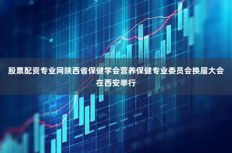 股票配资专业网陕西省保健学会营养保健专业委员会换届大会在西安举行